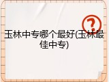 玉林中专哪个最好(玉林最佳中专)