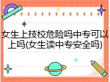 女生上技校危险吗中专可以上吗(女生读中专安全吗)