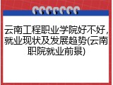 云南工程职业学院好不好，就业现状及发展趋势(云南职院就业前景)