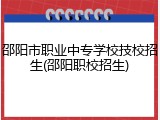 邵阳市职业中专学校技校招生(邵阳职校招生)