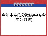 今年中专的分数线(中专今年分数线)
