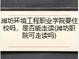 潍坊环境工程职业学院要住校吗，是否能走读(潍坊职院可走读吗)