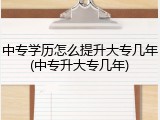 中专学历怎么提升大专几年(中专升大专几年)
