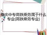 重庆中专高铁乘务属于什么专业(高铁乘务专业)