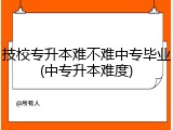 技校专升本难不难中专毕业(中专升本难度)