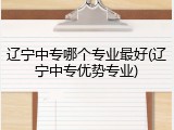 辽宁中专哪个专业最好(辽宁中专优势专业)