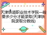 天津铁道职业技术学院一般要多少分才能录取(天津铁院录取分数线)
