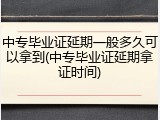 中专毕业证延期一般多久可以拿到(中专毕业证延期拿证时间)