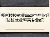 哪家技校就业率高中专业好(技校就业率高专业好)