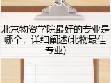 北京物资学院最好的专业是哪个，详细阐述(北物最佳专业)