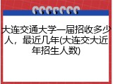大连交通大学一届招收多少人，最近几年(大连交大近年招生人数)