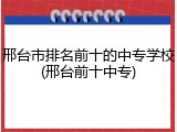 邢台市排名前十的中专学校(邢台前十中专)