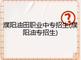 濮阳油田职业中专招生(濮阳油专招生)
