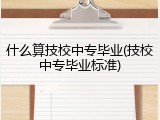 什么算技校中专毕业(技校中专毕业标准)