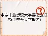 中专毕业想读大学要怎么报名(中专升大学报名)