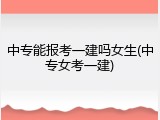 中专能报考一建吗女生(中专女考一建)