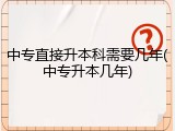 中专直接升本科需要几年(中专升本几年)