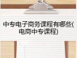 中专电子商务课程有哪些(电商中专课程)