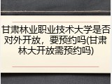 甘肃林业职业技术大学是否对外开放，要预约吗(甘肃林大开放需预约吗)