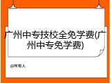 广州中专技校全免学费(广州中专免学费)