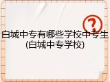 白城中专有哪些学校中专生(白城中专学校)