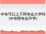 中专可以上不同专业大学吗(中专跨专业升学)