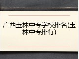 广西玉林中专学校排名(玉林中专排行)