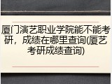 厦门演艺职业学院能不能考研，成绩在哪里查询(厦艺考研成绩查询)