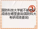 国防科技大学能不能考研，成绩在哪里查询(国防科大考研成绩查询)