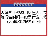 天津国土资源和房屋职业学院报名时间一般是什么时候(天津房院报名时间)