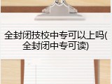 全封闭技校中专可以上吗(全封闭中专可读)