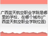 广西蓝天航空职业学院是哪里的学校，在哪个城市(广西蓝天航空职业学院位置)