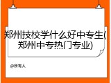 郑州技校学什么好中专生(郑州中专热门专业)