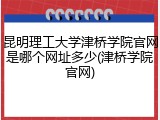 昆明理工大学津桥学院官网是哪个网址多少(津桥学院官网)