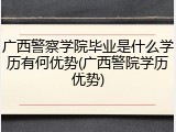 广西警察学院毕业是什么学历有何优势(广西警院学历优势)