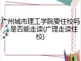 广州城市理工学院要住校吗，是否能走读(广理走读住校)