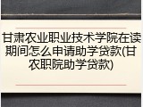 甘肃农业职业技术学院在读期间怎么申请助学贷款(甘农职院助学贷款)