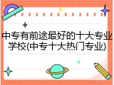 中专有前途最好的十大专业学校(中专十大热门专业)