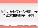 女生去技校学什么好呢中专毕业(女生技校学什么好)