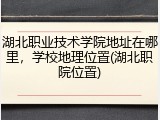 湖北职业技术学院地址在哪里，学校地理位置(湖北职院位置)