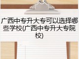 广西中专升大专可以选择哪些学校(广西中专升大专院校)