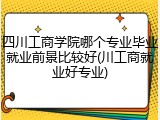 四川工商学院哪个专业毕业就业前景比较好(川工商就业好专业)