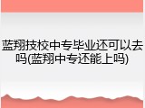 蓝翔技校中专毕业还可以去吗(蓝翔中专还能上吗)