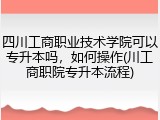 四川工商职业技术学院可以专升本吗，如何操作(川工商职院专升本流程)