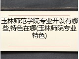 玉林师范学院专业开设有哪些,特色在哪(玉林师院专业特色)
