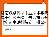 湖南铁路科技职业技术学院属于什么档次，专业排行分析(湖南铁科院专业排名)