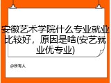 安徽艺术学院什么专业就业比较好，原因是啥(安艺就业优专业)