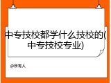 中专技校都学什么技校的(中专技校专业)