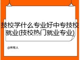 技校学什么专业好中专技校就业(技校热门就业专业)