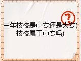 三年技校是中专还是大专(技校属于中专吗)